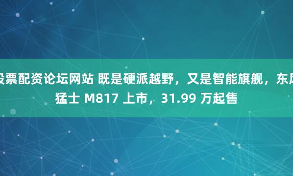 股票配资论坛网站 既是硬派越野，又是智能旗舰，东风猛士 M817 上市，31.99 万起售