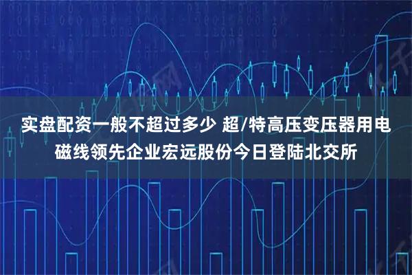 实盘配资一般不超过多少 超/特高压变压器用电磁线领先企业宏远股份今日登陆北交所