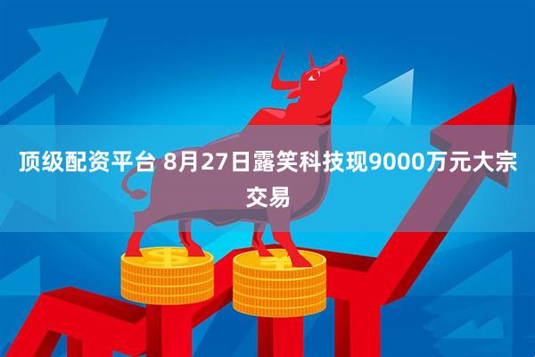 顶级配资平台 8月27日露笑科技现9000万元大宗交易