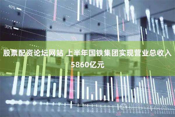 股票配资论坛网站 上半年国铁集团实现营业总收入5860亿元