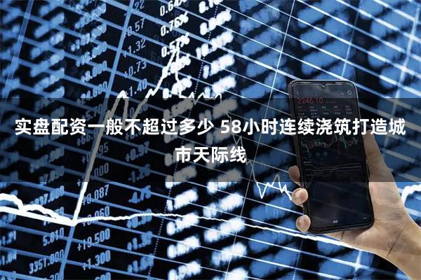 实盘配资一般不超过多少 58小时连续浇筑打造城市天际线