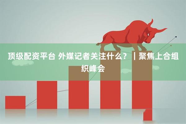 顶级配资平台 外媒记者关注什么？｜聚焦上合组织峰会
