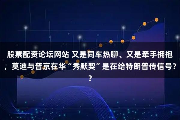 股票配资论坛网站 又是同车热聊、又是牵手拥抱，莫迪与普京在华“秀默契”是在给特朗普传信号？