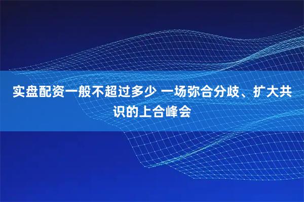 实盘配资一般不超过多少 一场弥合分歧、扩大共识的上合峰会