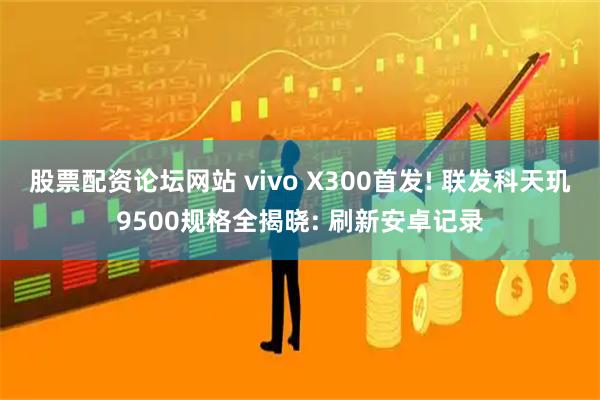 股票配资论坛网站 vivo X300首发! 联发科天玑9500规格全揭晓: 刷新安卓记录