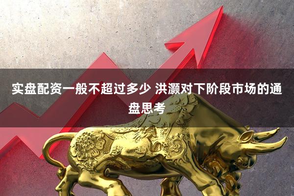 实盘配资一般不超过多少 洪灏对下阶段市场的通盘思考