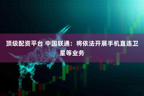 顶级配资平台 中国联通：将依法开展手机直连卫星等业务