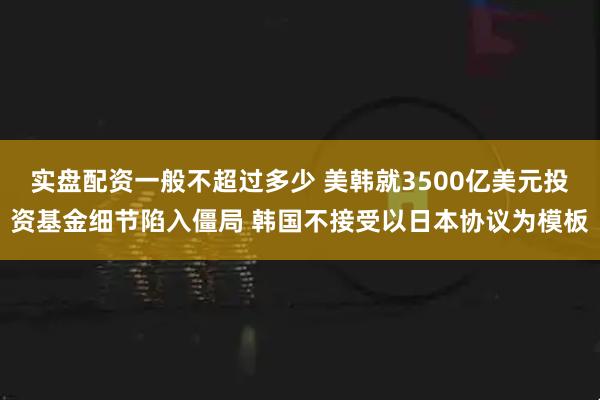 实盘配资一般不超过多少 美韩就3500亿美元投资基金细节陷入僵局 韩国不接受以日本协议为模板