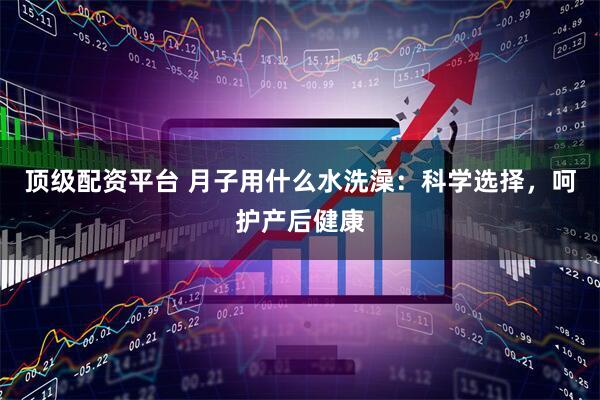 顶级配资平台 月子用什么水洗澡：科学选择，呵护产后健康