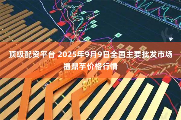 顶级配资平台 2025年9月9日全国主要批发市场福鼎芋价格行情