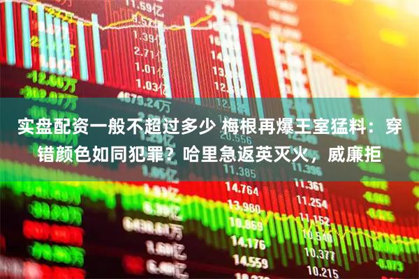 实盘配资一般不超过多少 梅根再爆王室猛料：穿错颜色如同犯罪？哈里急返英灭火，威廉拒