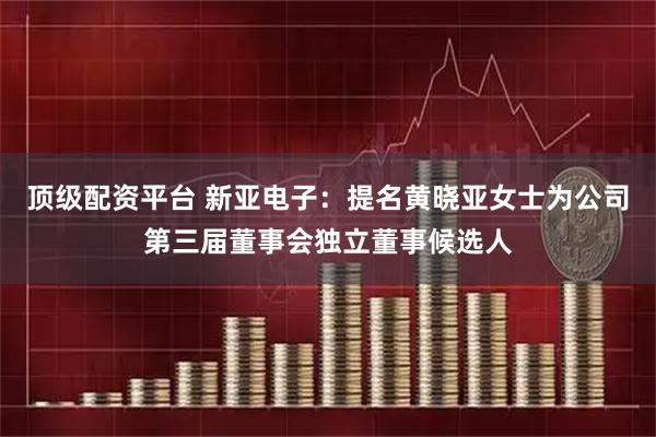 顶级配资平台 新亚电子：提名黄晓亚女士为公司第三届董事会独立董事候选人