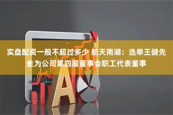 实盘配资一般不超过多少 航天南湖：选举王健先生为公司第四届董事会职工代表董事
