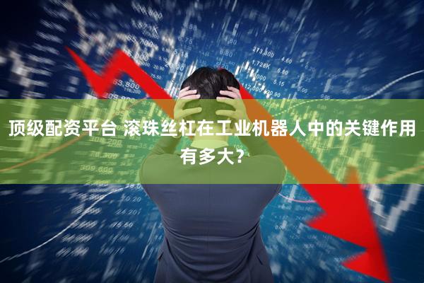 顶级配资平台 滚珠丝杠在工业机器人中的关键作用有多大？