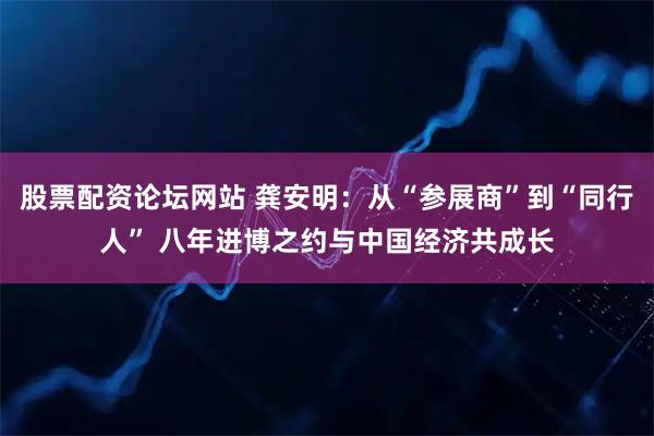 股票配资论坛网站 龚安明：从“参展商”到“同行人” 八年进博之约与中国经济共成长