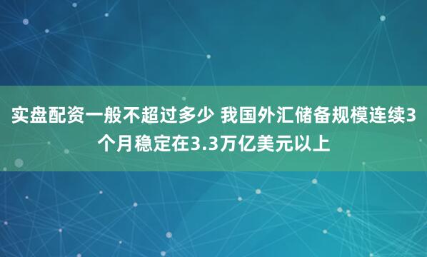 实盘配资一般不超过多少 我国外汇储备规模连续3个月稳定在3.3万亿美元以上
