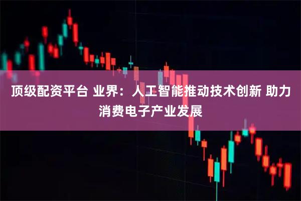 顶级配资平台 业界：人工智能推动技术创新 助力消费电子产业发展