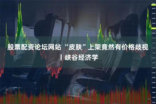 股票配资论坛网站 “皮肤”上架竟然有价格歧视丨峡谷经济学