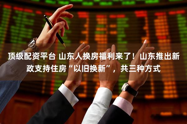 顶级配资平台 山东人换房福利来了！山东推出新政支持住房“以旧换新”，共三种方式