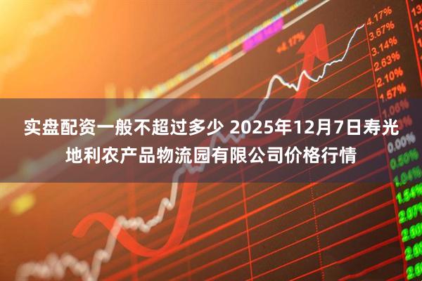 实盘配资一般不超过多少 2025年12月7日寿光地利农产品物流园有限公司价格行情
