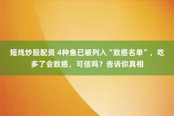 短线炒股配资 4种鱼已被列入“致癌名单”，吃多了会致癌，可信吗？告诉你真相