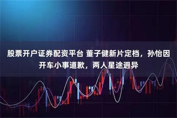 股票开户证券配资平台 董子健新片定档，孙怡因开车小事道歉，两人星途迥异