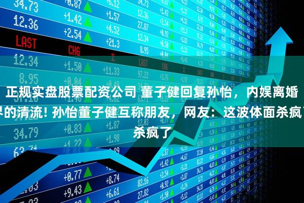 正规实盘股票配资公司 董子健回复孙怡，内娱离婚界的清流! 孙怡董子健互称朋友，网友：这波体面杀疯了