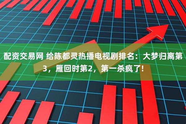 配资交易网 给陈都灵热播电视剧排名：大梦归离第3，雁回时第2，第一杀疯了!