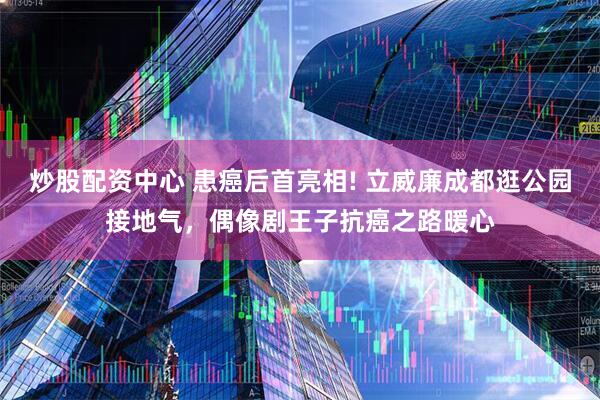 炒股配资中心 患癌后首亮相! 立威廉成都逛公园接地气，偶像剧王子抗癌之路暖心
