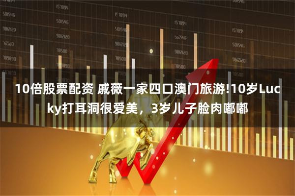 10倍股票配资 戚薇一家四口澳门旅游!10岁Lucky打耳洞很爱美，3岁儿子脸肉嘟嘟