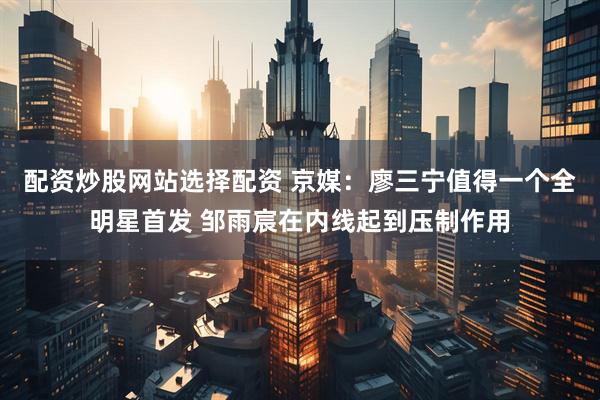 配资炒股网站选择配资 京媒：廖三宁值得一个全明星首发 邹雨宸在内线起到压制作用