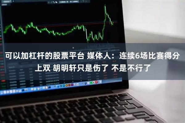 可以加杠杆的股票平台 媒体人：连续6场比赛得分上双 胡明轩只是伤了 不是不行了