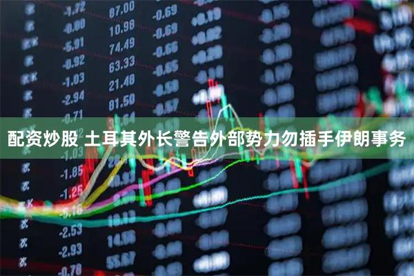 配资炒股 土耳其外长警告外部势力勿插手伊朗事务