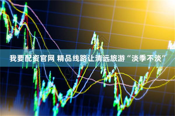 我要配资官网 精品线路让清远旅游“淡季不淡”