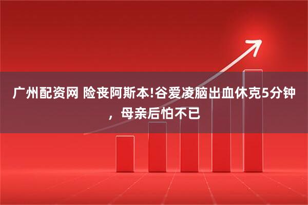 广州配资网 险丧阿斯本!谷爱凌脑出血休克5分钟，母亲后怕不已