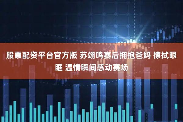 股票配资平台官方版 苏翊鸣赛后拥抱爸妈 擦拭眼眶 温情瞬间感动赛场