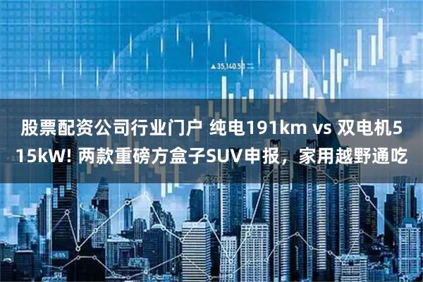 股票配资公司行业门户 纯电191km vs 双电机515kW! 两款重磅方盒子SUV申报，家用越野通吃