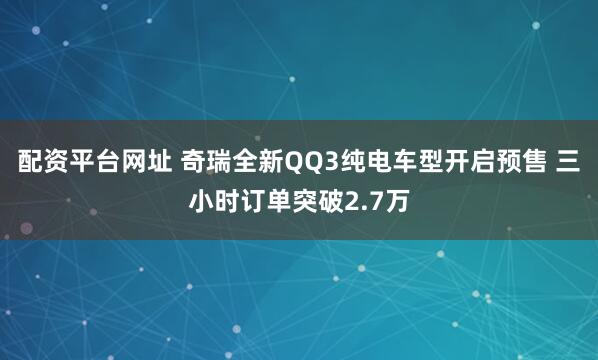 配资平台网址 奇瑞全新QQ3纯电车型开启预售 三小时订单突破2.7万