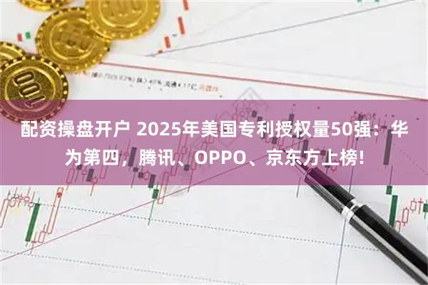配资操盘开户 2025年美国专利授权量50强：华为第四，腾讯、OPPO、京东方上榜!