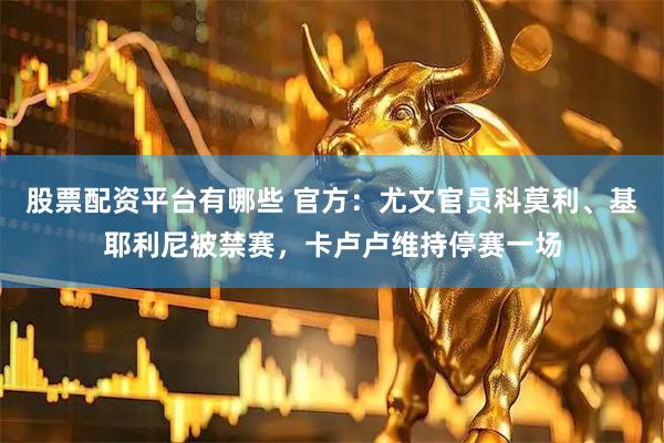 股票配资平台有哪些 官方：尤文官员科莫利、基耶利尼被禁赛，卡卢卢维持停赛一场