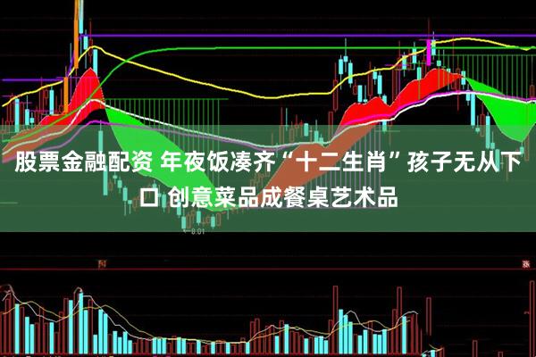 股票金融配资 年夜饭凑齐“十二生肖”孩子无从下口 创意菜品成餐桌艺术品