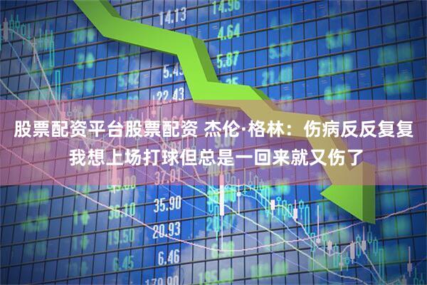 股票配资平台股票配资 杰伦·格林：伤病反反复复 我想上场打球但总是一回来就又伤了