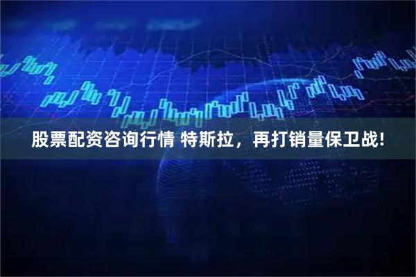 股票配资咨询行情 特斯拉，再打销量保卫战!