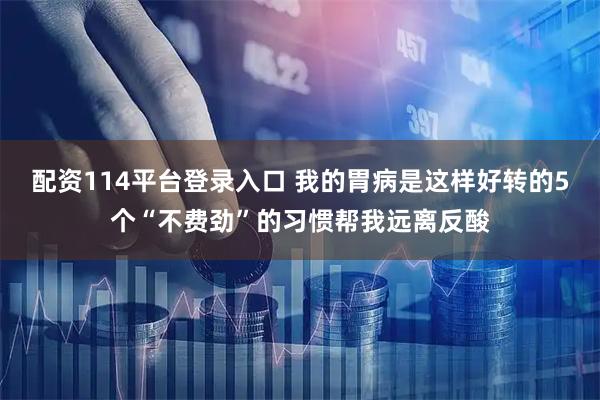 配资114平台登录入口 我的胃病是这样好转的5个“不费劲”的习惯帮我远离反酸