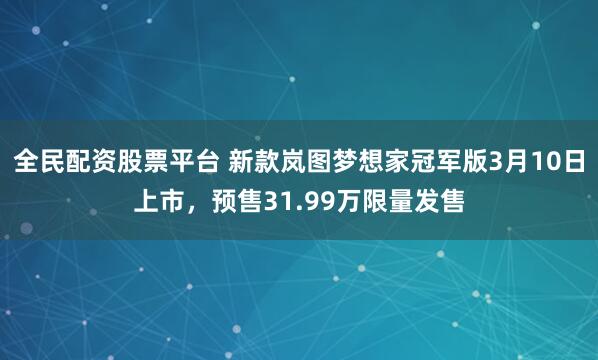 全民配资股票平台 新款岚图梦想家冠军版3月10日上市，预售31.99万限量发售