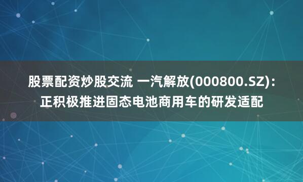 股票配资炒股交流 一汽解放(000800.SZ)：正积极推进固态电池商用车的研发适配