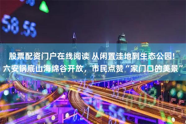 股票配资门户在线阅读 从闲置洼地到生态公园! 六安锅底山海绵谷开放，市民点赞“家门口的美景”