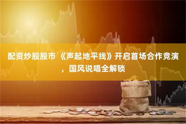 配资炒股股市 《声起地平线》开启首场合作竞演，国风说唱全解锁