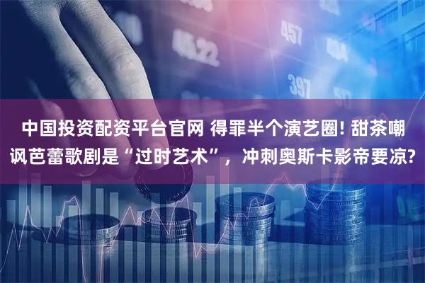 中国投资配资平台官网 得罪半个演艺圈! 甜茶嘲讽芭蕾歌剧是“过时艺术”，冲刺奥斯卡影帝要凉?