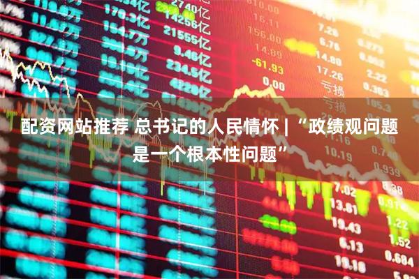 配资网站推荐 总书记的人民情怀 | “政绩观问题是一个根本性问题”